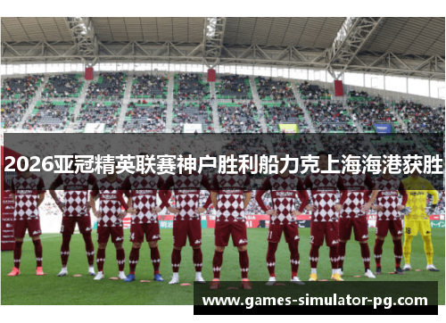 2026亚冠精英联赛神户胜利船力克上海海港获胜 2026亚冠精英联赛神户胜利船力克上海海港获胜