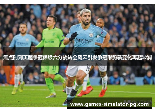 焦点时刻英超争冠保级六分战转会风云引发争冠形势新变化再起波澜